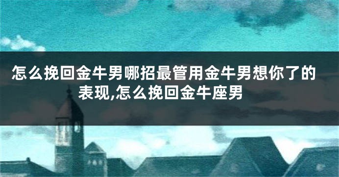 怎么挽回金牛男哪招最管用金牛男想你了的表现,怎么挽回金牛座男