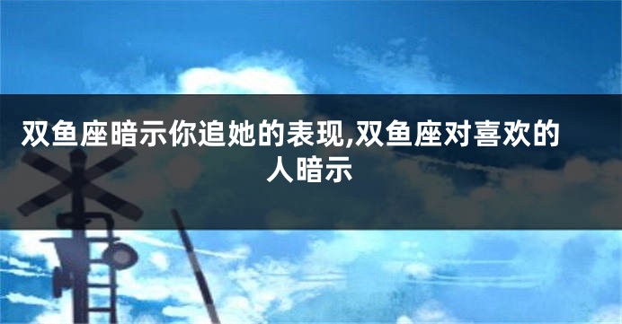 双鱼座暗示你追她的表现,双鱼座对喜欢的人暗示