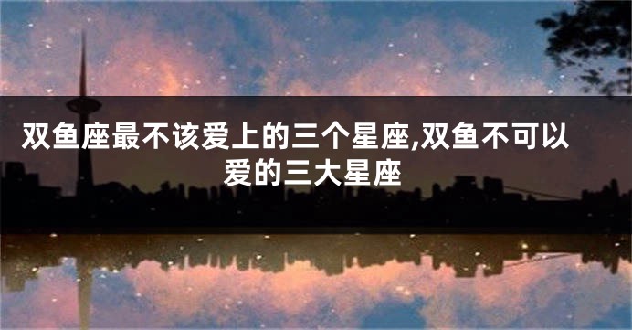 双鱼座最不该爱上的三个星座,双鱼不可以爱的三大星座