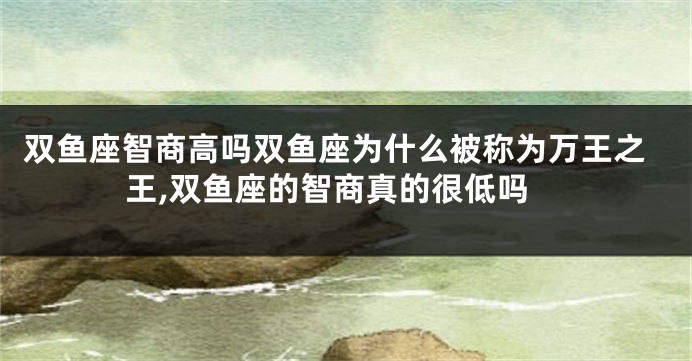 双鱼座智商高吗双鱼座为什么被称为万王之王,双鱼座的智商真的很低吗