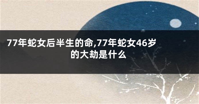 77年蛇女后半生的命,77年蛇女46岁的大劫是什么