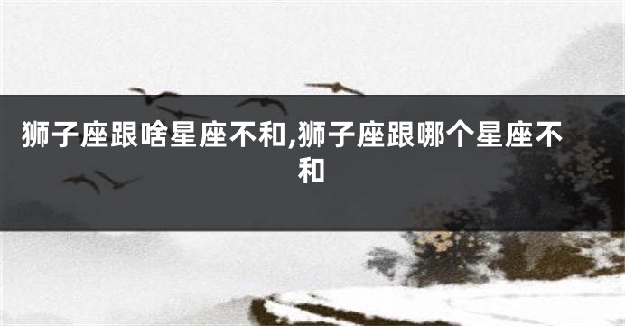 狮子座跟啥星座不和,狮子座跟哪个星座不和