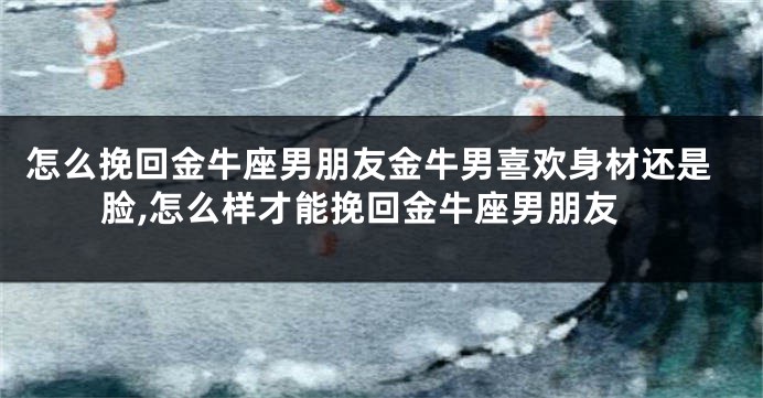 怎么挽回金牛座男朋友金牛男喜欢身材还是脸,怎么样才能挽回金牛座男朋友