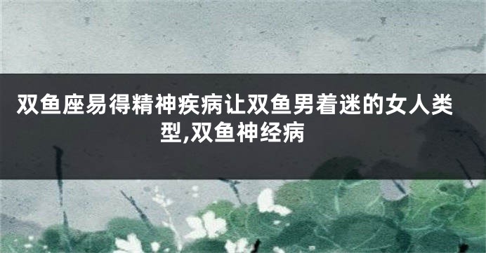 双鱼座易得精神疾病让双鱼男着迷的女人类型,双鱼神经病