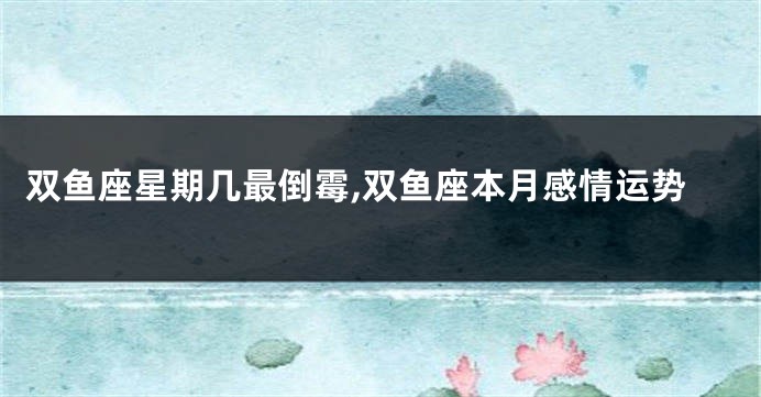 双鱼座星期几最倒霉,双鱼座本月感情运势