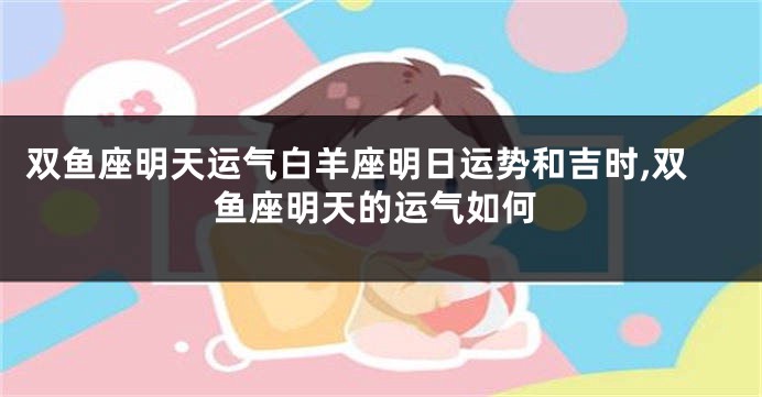 双鱼座明天运气白羊座明日运势和吉时,双鱼座明天的运气如何