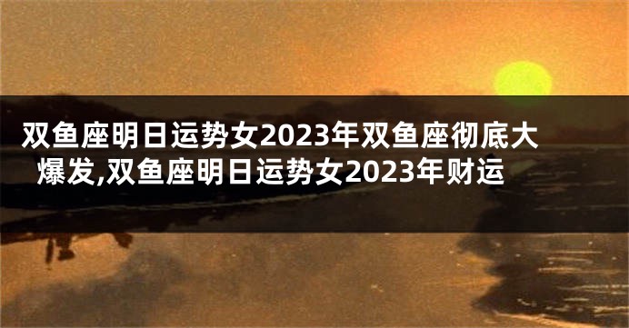 双鱼座明日运势女2023年双鱼座彻底大爆发,双鱼座明日运势女2023年财运