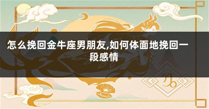 怎么挽回金牛座男朋友,如何体面地挽回一段感情