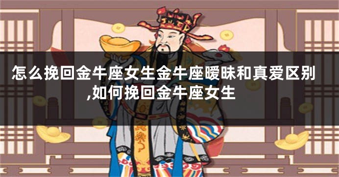 怎么挽回金牛座女生金牛座暧昧和真爱区别,如何挽回金牛座女生