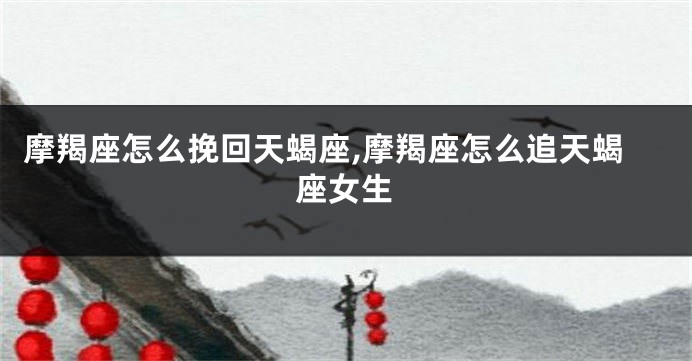 摩羯座怎么挽回天蝎座,摩羯座怎么追天蝎座女生