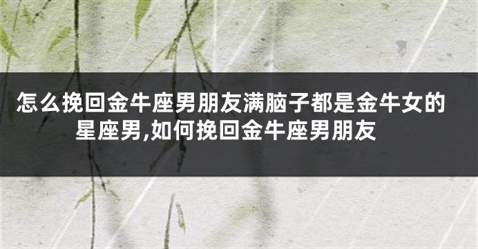 怎么挽回金牛座男朋友满脑子都是金牛女的星座男,如何挽回金牛座男朋友