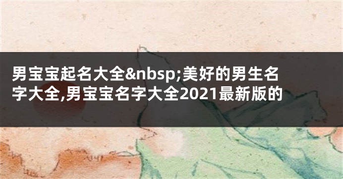 男宝宝起名大全 美好的男生名字大全,男宝宝名字大全2021最新版的