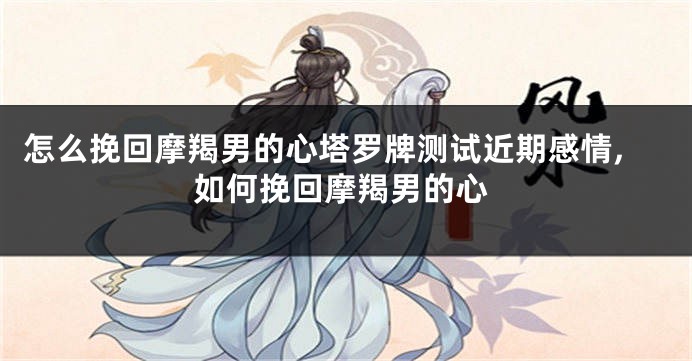 怎么挽回摩羯男的心塔罗牌测试近期感情,如何挽回摩羯男的心