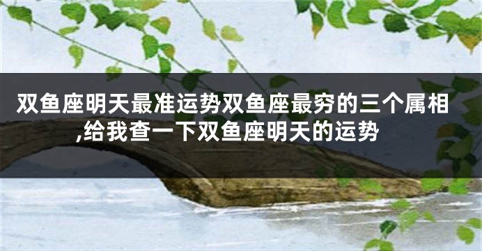 双鱼座明天最准运势双鱼座最穷的三个属相,给我查一下双鱼座明天的运势