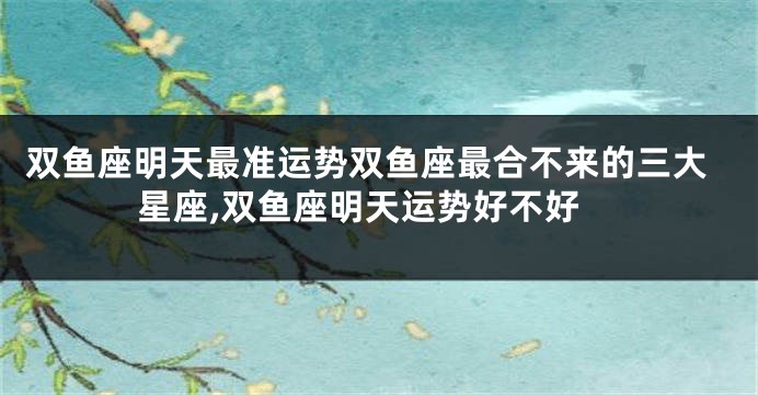 双鱼座明天最准运势双鱼座最合不来的三大星座,双鱼座明天运势好不好