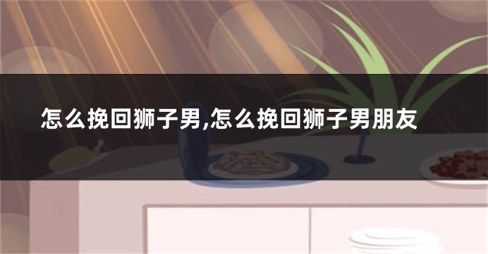 怎么挽回狮子男,怎么挽回狮子男朋友
