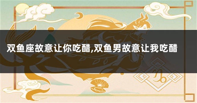 双鱼座故意让你吃醋,双鱼男故意让我吃醋