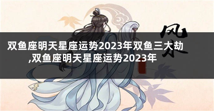 双鱼座明天星座运势2023年双鱼三大劫,双鱼座明天星座运势2023年