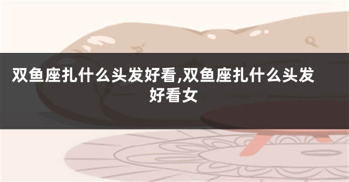 双鱼座扎什么头发好看,双鱼座扎什么头发好看女