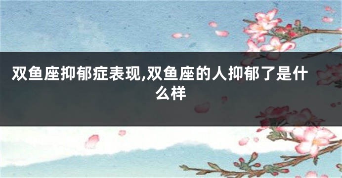 双鱼座抑郁症表现,双鱼座的人抑郁了是什么样