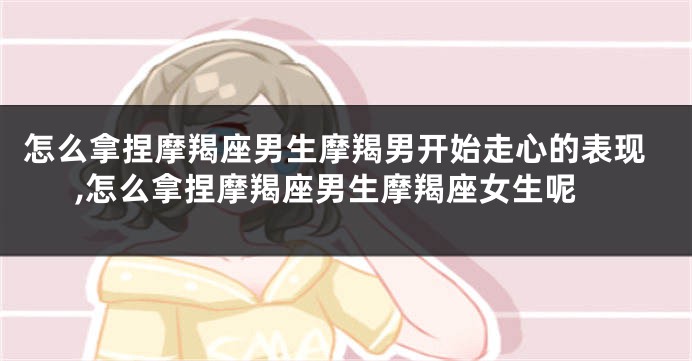 怎么拿捏摩羯座男生摩羯男开始走心的表现,怎么拿捏摩羯座男生摩羯座女生呢
