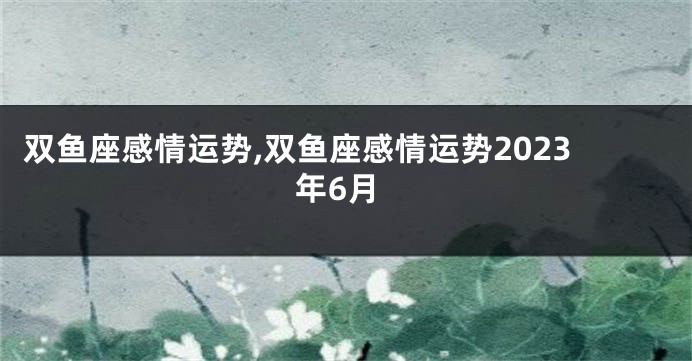 双鱼座感情运势,双鱼座感情运势2023年6月