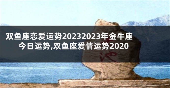 双鱼座恋爱运势20232023年金牛座今日运势,双鱼座爱情运势2020