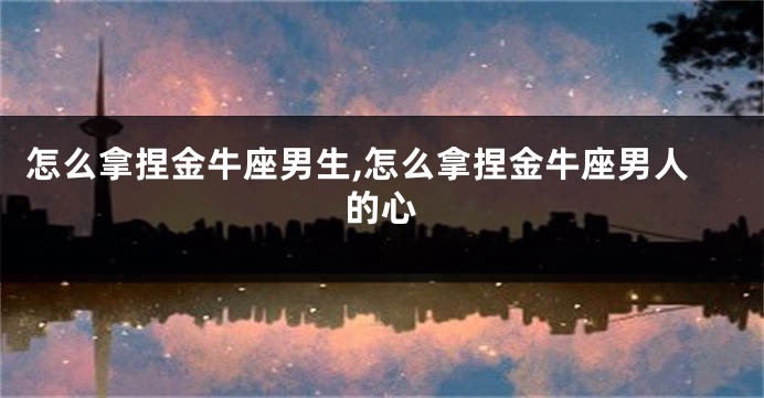 怎么拿捏金牛座男生,怎么拿捏金牛座男人的心