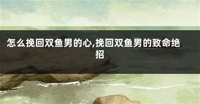 怎么挽回双鱼男的心,挽回双鱼男的致命绝招