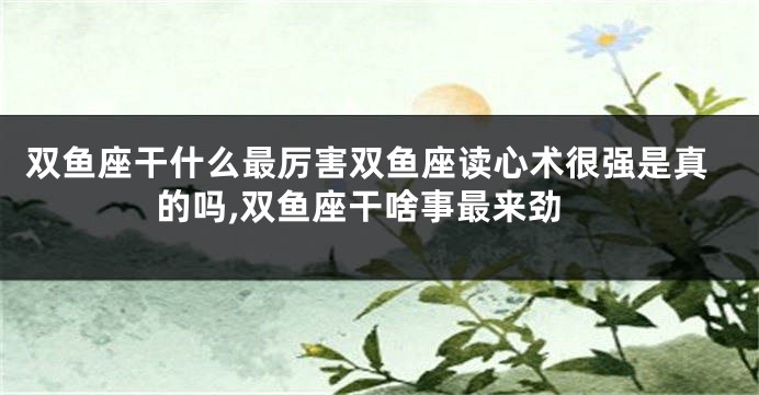 双鱼座干什么最厉害双鱼座读心术很强是真的吗,双鱼座干啥事最来劲