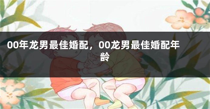 00年龙男最佳婚配，00龙男最佳婚配年龄