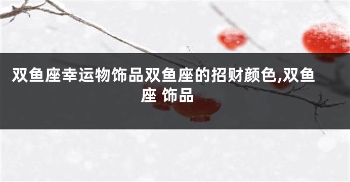 双鱼座幸运物饰品双鱼座的招财颜色,双鱼座 饰品