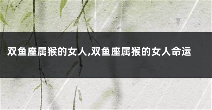 双鱼座属猴的女人,双鱼座属猴的女人命运