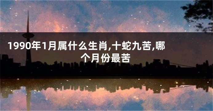 1990年1月属什么生肖,十蛇九苦,哪个月份最苦