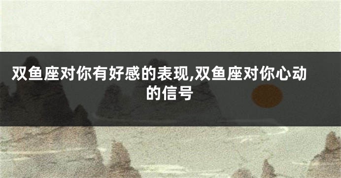 双鱼座对你有好感的表现,双鱼座对你心动的信号