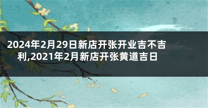 2024年2月29日新店开张开业吉不吉利,2021年2月新店开张黄道吉日