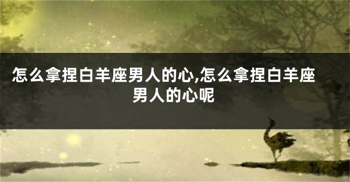 怎么拿捏白羊座男人的心,怎么拿捏白羊座男人的心呢