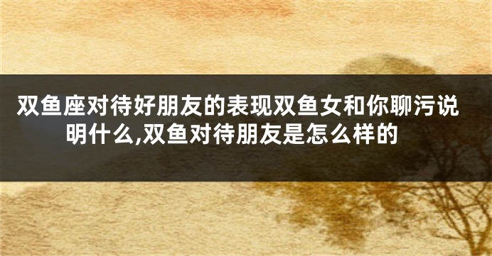 双鱼座对待好朋友的表现双鱼女和你聊污说明什么,双鱼对待朋友是怎么样的