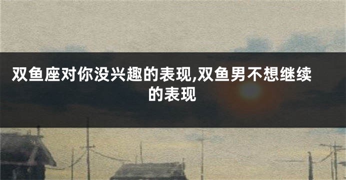 双鱼座对你没兴趣的表现,双鱼男不想继续的表现