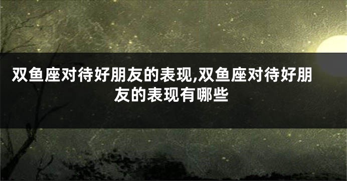双鱼座对待好朋友的表现,双鱼座对待好朋友的表现有哪些