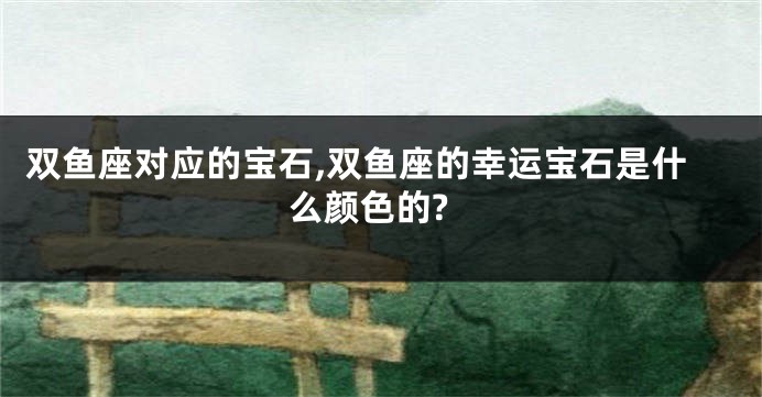双鱼座对应的宝石,双鱼座的幸运宝石是什么颜色的?