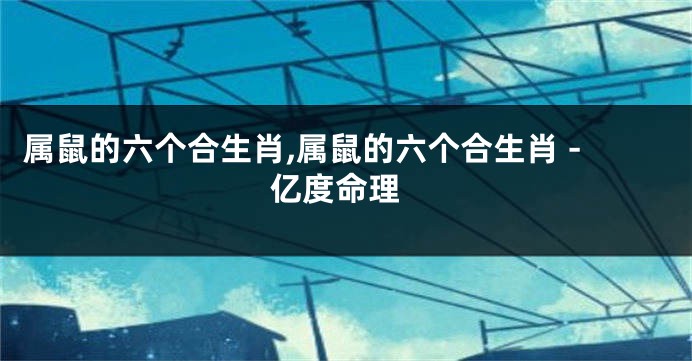 属鼠的六个合生肖,属鼠的六个合生肖 - 亿度命理