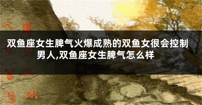 双鱼座女生脾气火爆成熟的双鱼女很会控制男人,双鱼座女生脾气怎么样