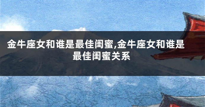 金牛座女和谁是最佳闺蜜,金牛座女和谁是最佳闺蜜关系