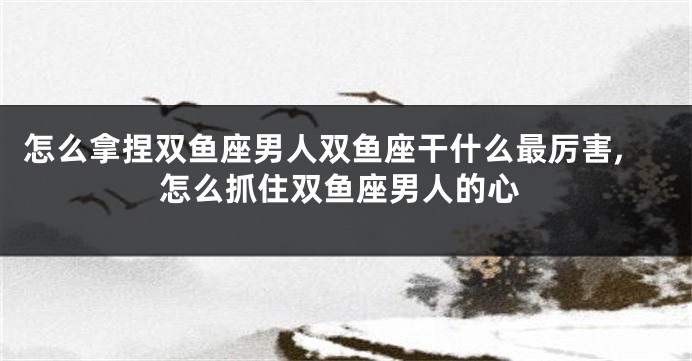 怎么拿捏双鱼座男人双鱼座干什么最厉害,怎么抓住双鱼座男人的心