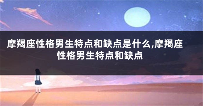 摩羯座性格男生特点和缺点是什么,摩羯座性格男生特点和缺点