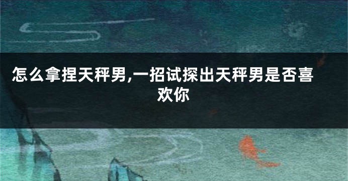 怎么拿捏天秤男,一招试探出天秤男是否喜欢你