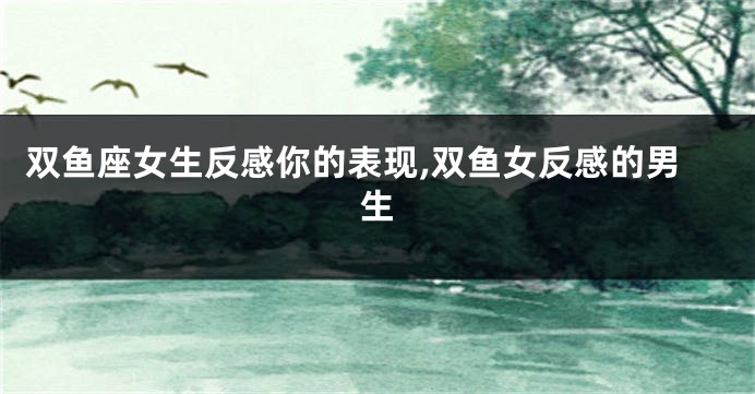 双鱼座女生反感你的表现,双鱼女反感的男生