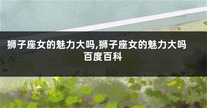 狮子座女的魅力大吗,狮子座女的魅力大吗百度百科