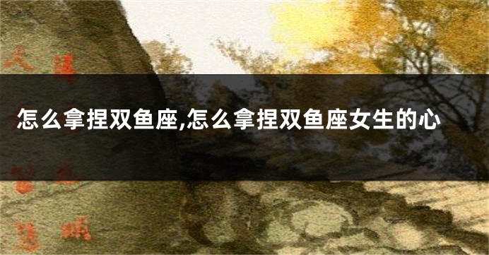 怎么拿捏双鱼座,怎么拿捏双鱼座女生的心